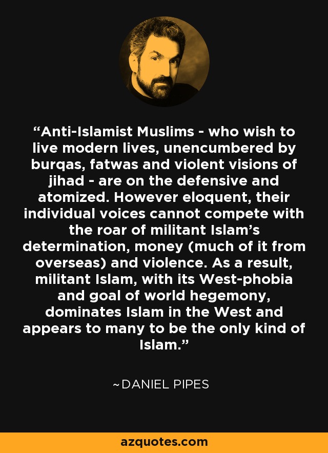 Anti-Islamist Muslims - who wish to live modern lives, unencumbered by burqas, fatwas and violent visions of jihad - are on the defensive and atomized. However eloquent, their individual voices cannot compete with the roar of militant Islam's determination, money (much of it from overseas) and violence. As a result, militant Islam, with its West-phobia and goal of world hegemony, dominates Islam in the West and appears to many to be the only kind of Islam. - Daniel Pipes