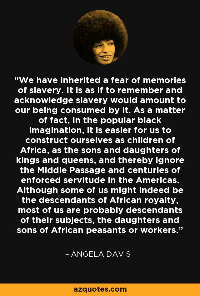 We have inherited a fear of memories of slavery. It is as if to remember and acknowledge slavery would amount to our being consumed by it. As a matter of fact, in the popular black imagination, it is easier for us to construct ourselves as children of Africa, as the sons and daughters of kings and queens, and thereby ignore the Middle Passage and centuries of enforced servitude in the Americas. Although some of us might indeed be the descendants of African royalty, most of us are probably descendants of their subjects, the daughters and sons of African peasants or workers. - Angela Davis