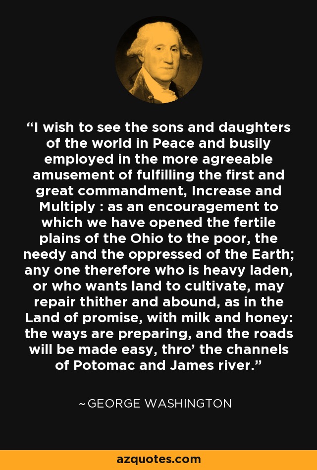 I wish to see the sons and daughters of the world in Peace and busily employed in the more agreeable amusement of fulfilling the first and great commandment, Increase and Multiply : as an encouragement to which we have opened the fertile plains of the Ohio to the poor, the needy and the oppressed of the Earth; any one therefore who is heavy laden, or who wants land to cultivate, may repair thither and abound, as in the Land of promise, with milk and honey: the ways are preparing, and the roads will be made easy, thro' the channels of Potomac and James river. - George Washington