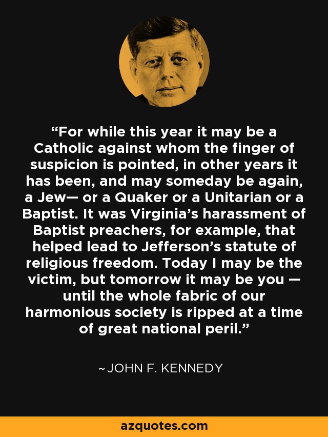 For while this year it may be a Catholic against whom the finger of suspicion is pointed, in other years it has been, and may someday be again, a Jew— or a Quaker or a Unitarian or a Baptist. It was Virginia's harassment of Baptist preachers, for example, that helped lead to Jefferson's statute of religious freedom. Today I may be the victim, but tomorrow it may be you — until the whole fabric of our harmonious society is ripped at a time of great national peril. - John F. Kennedy