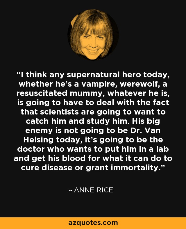 I think any supernatural hero today, whether he's a vampire, werewolf, a resuscitated mummy, whatever he is, is going to have to deal with the fact that scientists are going to want to catch him and study him. His big enemy is not going to be Dr. Van Helsing today, it's going to be the doctor who wants to put him in a lab and get his blood for what it can do to cure disease or grant immortality. - Anne Rice