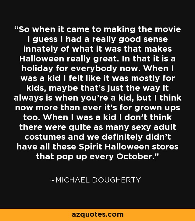 So when it came to making the movie I guess I had a really good sense innately of what it was that makes Halloween really great. In that it is a holiday for everybody now. When I was a kid I felt like it was mostly for kids, maybe that's just the way it always is when you're a kid, but I think now more than ever it's for grown ups too. When I was a kid I don't think there were quite as many sexy adult costumes and we definitely didn't have all these Spirit Halloween stores that pop up every October. - Michael Dougherty