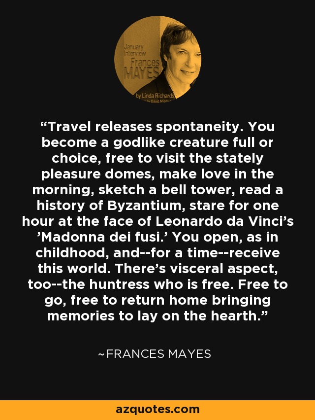 Travel releases spontaneity. You become a godlike creature full or choice, free to visit the stately pleasure domes, make love in the morning, sketch a bell tower, read a history of Byzantium, stare for one hour at the face of Leonardo da Vinci's 'Madonna dei fusi.' You open, as in childhood, and--for a time--receive this world. There's visceral aspect, too--the huntress who is free. Free to go, free to return home bringing memories to lay on the hearth. - Frances Mayes