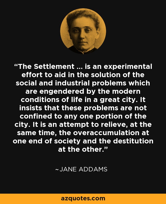 The Settlement ... is an experimental effort to aid in the solution of the social and industrial problems which are engendered by the modern conditions of life in a great city. It insists that these problems are not confined to any one portion of the city. It is an attempt to relieve, at the same time, the overaccumulation at one end of society and the destitution at the other. - Jane Addams