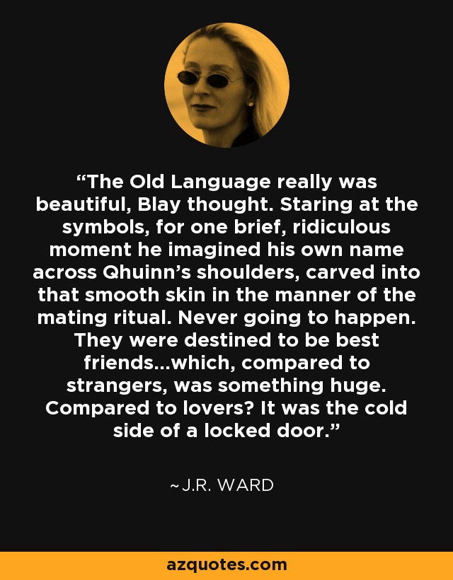 The Old Language really was beautiful, Blay thought. Staring at the symbols, for one brief, ridiculous moment he imagined his own name across Qhuinn's shoulders, carved into that smooth skin in the manner of the mating ritual. Never going to happen. They were destined to be best friends...which, compared to strangers, was something huge. Compared to lovers? It was the cold side of a locked door. - J.R. Ward