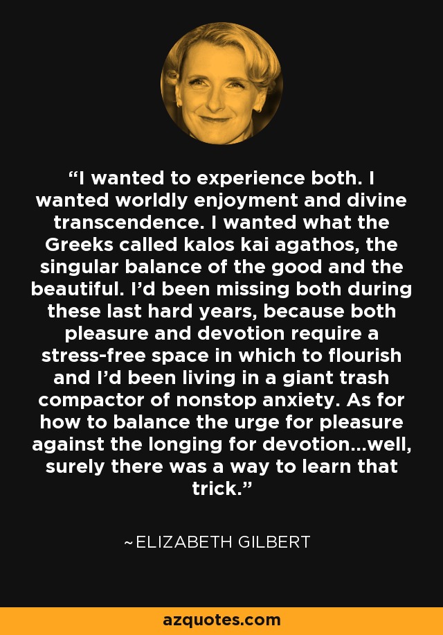 I wanted to experience both. I wanted worldly enjoyment and divine transcendence. I wanted what the Greeks called kalos kai agathos, the singular balance of the good and the beautiful. I'd been missing both during these last hard years, because both pleasure and devotion require a stress-free space in which to flourish and I'd been living in a giant trash compactor of nonstop anxiety. As for how to balance the urge for pleasure against the longing for devotion...well, surely there was a way to learn that trick. - Elizabeth Gilbert