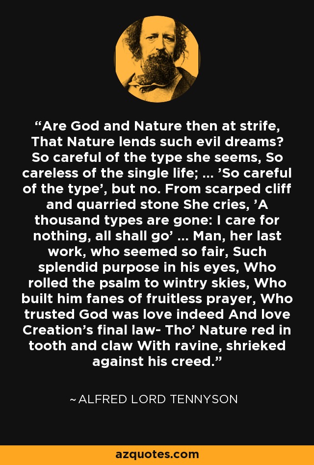 Are God and Nature then at strife, That Nature lends such evil dreams? So careful of the type she seems, So careless of the single life; ... 'So careful of the type', but no. From scarped cliff and quarried stone She cries, 'A thousand types are gone: I care for nothing, all shall go' ... Man, her last work, who seemed so fair, Such splendid purpose in his eyes, Who rolled the psalm to wintry skies, Who built him fanes of fruitless prayer, Who trusted God was love indeed And love Creation's final law- Tho' Nature red in tooth and claw With ravine, shrieked against his creed. - Alfred Lord Tennyson