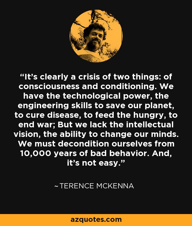 It's clearly a crisis of two things: of consciousness and conditioning. We have the technological power, the engineering skills to save our planet, to cure disease, to feed the hungry, to end war; But we lack the intellectual vision, the ability to change our minds. We must decondition ourselves from 10,000 years of bad behavior. And, it's not easy. - Terence McKenna