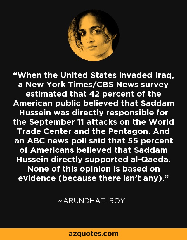 When the United States invaded Iraq, a New York Times/CBS News survey estimated that 42 percent of the American public believed that Saddam Hussein was directly responsible for the September 11 attacks on the World Trade Center and the Pentagon. And an ABC news poll said that 55 percent of Americans believed that Saddam Hussein directly supported al-Qaeda. None of this opinion is based on evidence (because there isn’t any). - Arundhati Roy