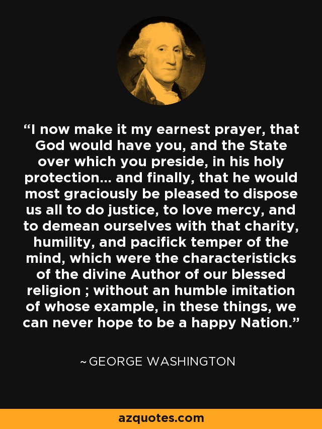 I now make it my earnest prayer, that God would have you, and the State over which you preside, in his holy protection... and finally, that he would most graciously be pleased to dispose us all to do justice, to love mercy, and to demean ourselves with that charity, humility, and pacifick temper of the mind, which were the characteristicks of the divine Author of our blessed religion ; without an humble imitation of whose example, in these things, we can never hope to be a happy Nation. - George Washington
