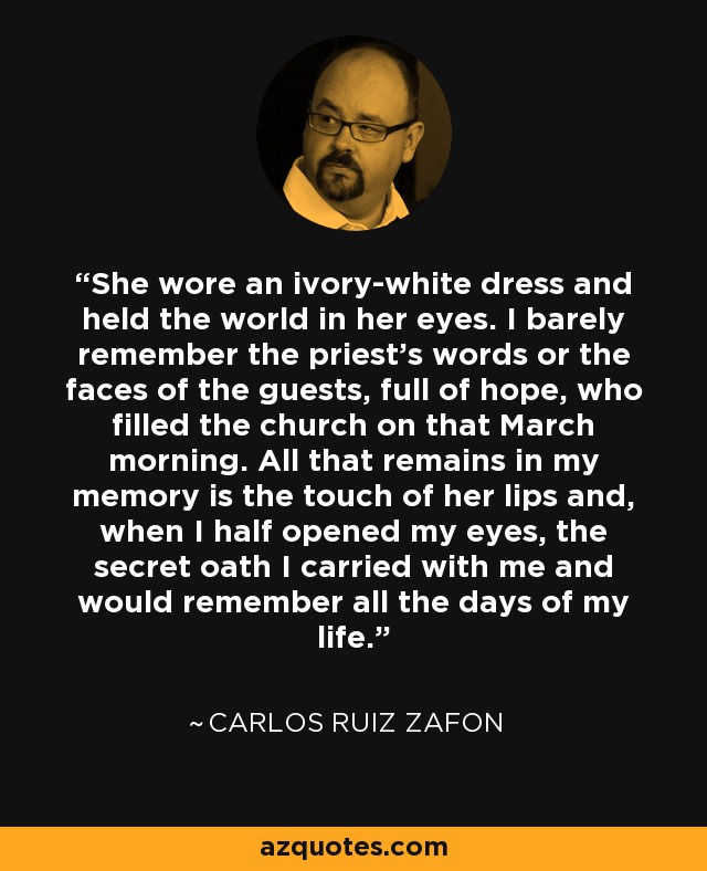 She wore an ivory-white dress and held the world in her eyes. I barely remember the priest's words or the faces of the guests, full of hope, who filled the church on that March morning. All that remains in my memory is the touch of her lips and, when I half opened my eyes, the secret oath I carried with me and would remember all the days of my life. - Carlos Ruiz Zafon