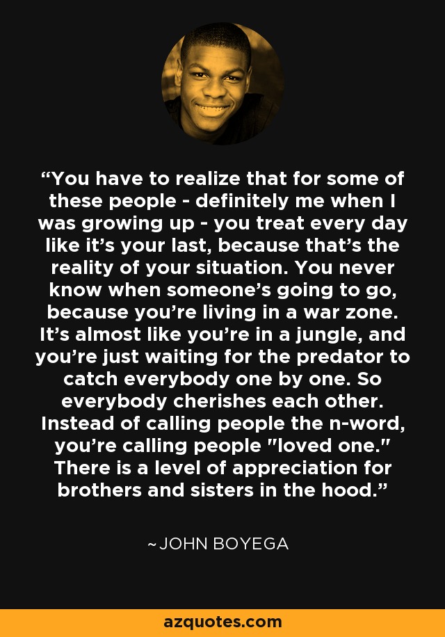 You have to realize that for some of these people - definitely me when I was growing up - you treat every day like it's your last, because that's the reality of your situation. You never know when someone's going to go, because you're living in a war zone. It's almost like you're in a jungle, and you're just waiting for the predator to catch everybody one by one. So everybody cherishes each other. Instead of calling people the n-word, you're calling people 