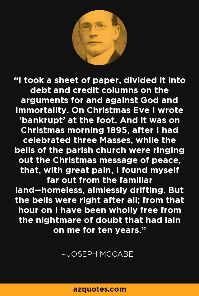 I took a sheet of paper, divided it into debt and credit columns on the arguments for and against God and immortality. On Christmas Eve I wrote 'bankrupt' at the foot. And it was on Christmas morning 1895, after I had celebrated three Masses, while the bells of the parish church were ringing out the Christmas message of peace, that, with great pain, I found myself far out from the familiar land--homeless, aimlessly drifting. But the bells were right after all; from that hour on I have been wholly free from the nightmare of doubt that had lain on me for ten years. - Joseph McCabe