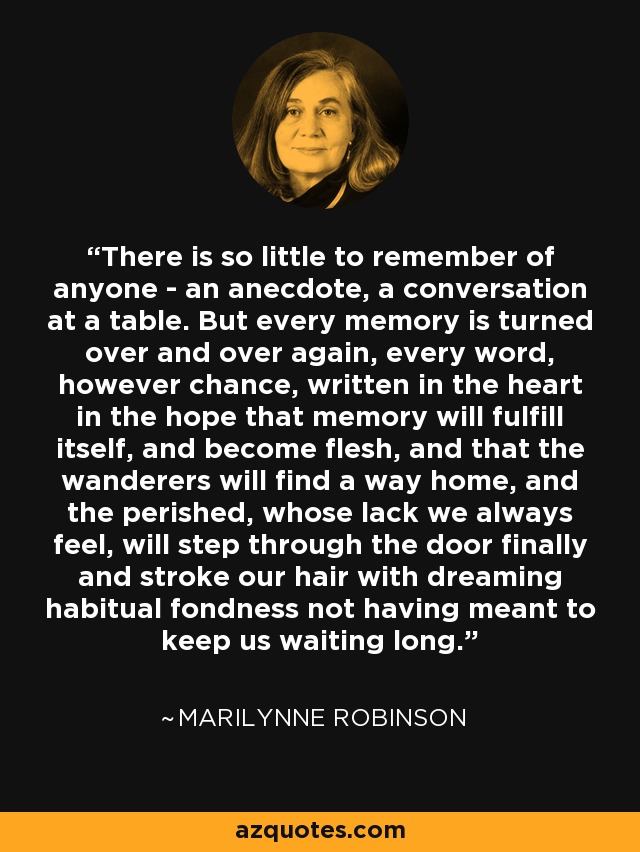 There is so little to remember of anyone - an anecdote, a conversation at a table. But every memory is turned over and over again, every word, however chance, written in the heart in the hope that memory will fulfill itself, and become flesh, and that the wanderers will find a way home, and the perished, whose lack we always feel, will step through the door finally and stroke our hair with dreaming habitual fondness not having meant to keep us waiting long. - Marilynne Robinson