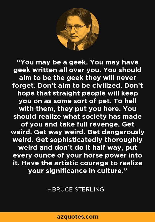 You may be a geek. You may have geek written all over you. You should aim to be the geek they will never forget. Don’t aim to be civilized. Don’t hope that straight people will keep you on as some sort of pet. To hell with them, they put you here. You should realize what society has made of you and take full revenge. Get weird. Get way weird. Get dangerously weird. Get sophisticatedly thoroughly weird and don’t do it half way, put every ounce of your horse power into it. Have the artistic courage to realize your significance in culture. - Bruce Sterling