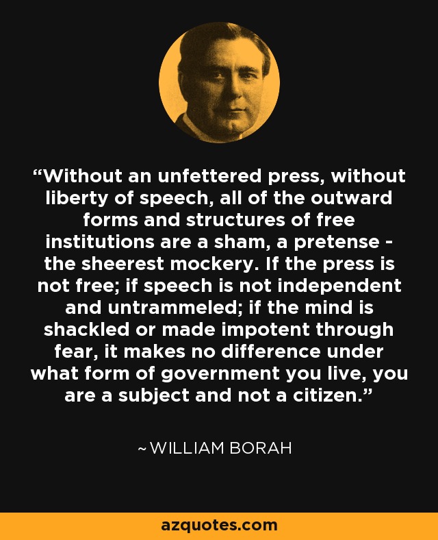 Without an unfettered press, without liberty of speech, all of the outward forms and structures of free institutions are a sham, a pretense - the sheerest mockery. If the press is not free; if speech is not independent and untrammeled; if the mind is shackled or made impotent through fear, it makes no difference under what form of government you live, you are a subject and not a citizen. - William Borah