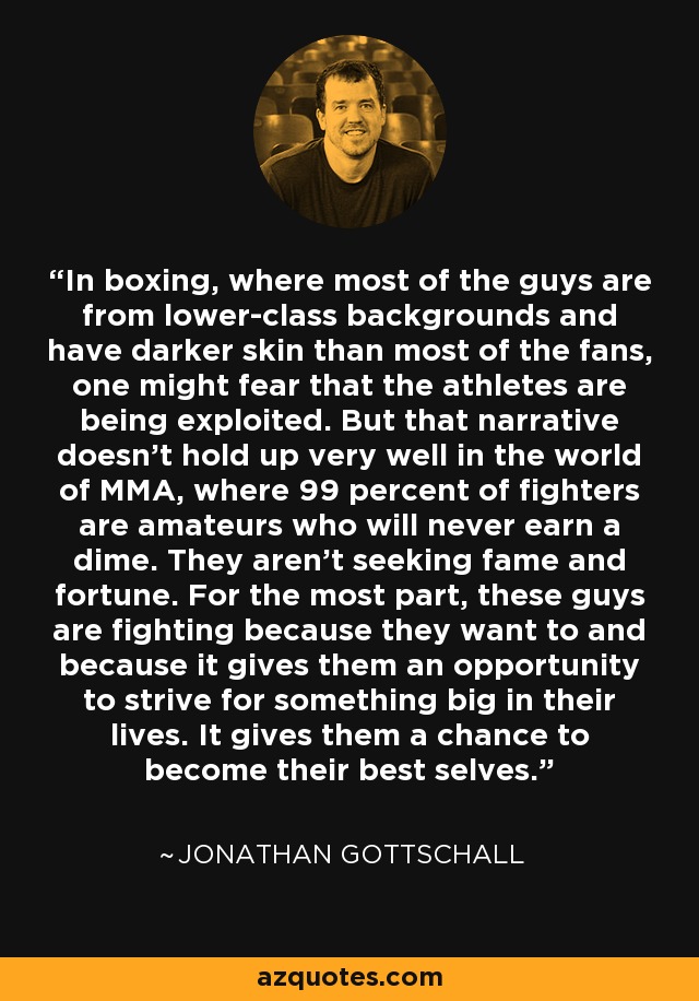 In boxing, where most of the guys are from lower-class backgrounds and have darker skin than most of the fans, one might fear that the athletes are being exploited. But that narrative doesn't hold up very well in the world of MMA, where 99 percent of fighters are amateurs who will never earn a dime. They aren't seeking fame and fortune. For the most part, these guys are fighting because they want to and because it gives them an opportunity to strive for something big in their lives. It gives them a chance to become their best selves. - Jonathan Gottschall