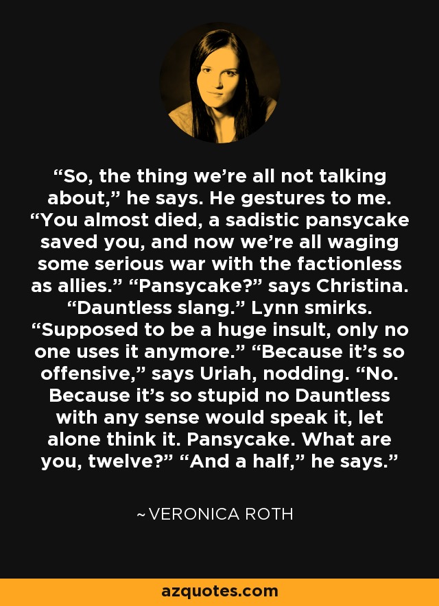 So, the thing we’re all not talking about,” he says. He gestures to me. “You almost died, a sadistic pansycake saved you, and now we’re all waging some serious war with the factionless as allies.” “Pansycake?” says Christina. “Dauntless slang.” Lynn smirks. “Supposed to be a huge insult, only no one uses it anymore.” “Because it’s so offensive,” says Uriah, nodding. “No. Because it’s so stupid no Dauntless with any sense would speak it, let alone think it. Pansycake. What are you, twelve?” “And a half,” he says. - Veronica Roth