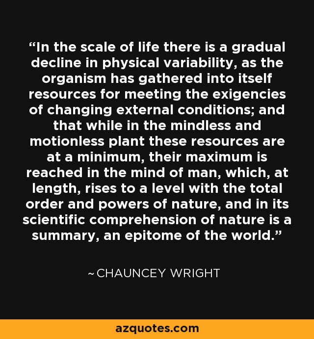 In the scale of life there is a gradual decline in physical variability, as the organism has gathered into itself resources for meeting the exigencies of changing external conditions; and that while in the mindless and motionless plant these resources are at a minimum, their maximum is reached in the mind of man, which, at length, rises to a level with the total order and powers of nature, and in its scientific comprehension of nature is a summary, an epitome of the world. - Chauncey Wright