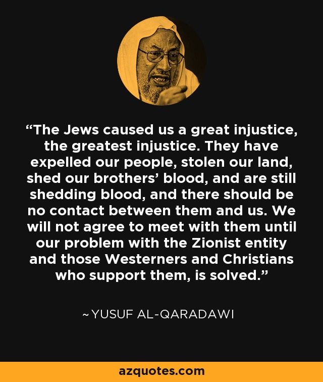 The Jews caused us a great injustice, the greatest injustice. They have expelled our people, stolen our land, shed our brothers' blood, and are still shedding blood, and there should be no contact between them and us. We will not agree to meet with them until our problem with the Zionist entity and those Westerners and Christians who support them, is solved. - Yusuf al-Qaradawi