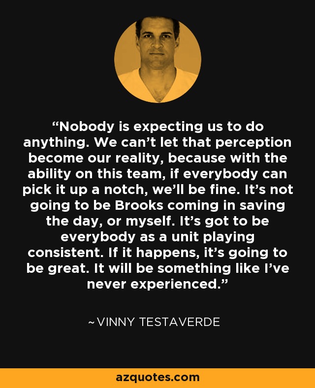 Nobody is expecting us to do anything. We can't let that perception become our reality, because with the ability on this team, if everybody can pick it up a notch, we'll be fine. It's not going to be Brooks coming in saving the day, or myself. It's got to be everybody as a unit playing consistent. If it happens, it's going to be great. It will be something like I've never experienced. - Vinny Testaverde