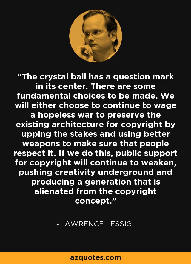 The crystal ball has a question mark in its center. There are some fundamental choices to be made. We will either choose to continue to wage a hopeless war to preserve the existing architecture for copyright by upping the stakes and using better weapons to make sure that people respect it. If we do this, public support for copyright will continue to weaken, pushing creativity underground and producing a generation that is alienated from the copyright concept. - Lawrence Lessig