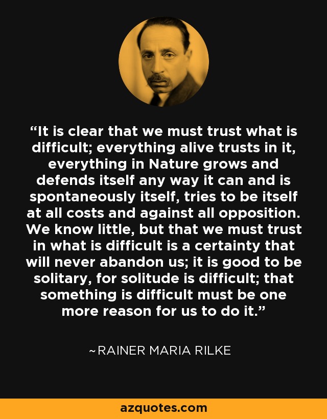 It is clear that we must trust what is difficult; everything alive trusts in it, everything in Nature grows and defends itself any way it can and is spontaneously itself, tries to be itself at all costs and against all opposition. We know little, but that we must trust in what is difficult is a certainty that will never abandon us; it is good to be solitary, for solitude is difficult; that something is difficult must be one more reason for us to do it. - Rainer Maria Rilke