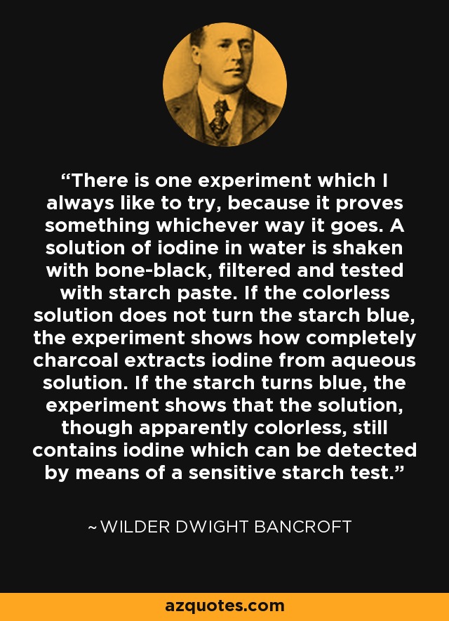 There is one experiment which I always like to try, because it proves something whichever way it goes. A solution of iodine in water is shaken with bone-black, filtered and tested with starch paste. If the colorless solution does not turn the starch blue, the experiment shows how completely charcoal extracts iodine from aqueous solution. If the starch turns blue, the experiment shows that the solution, though apparently colorless, still contains iodine which can be detected by means of a sensitive starch test. - Wilder Dwight Bancroft