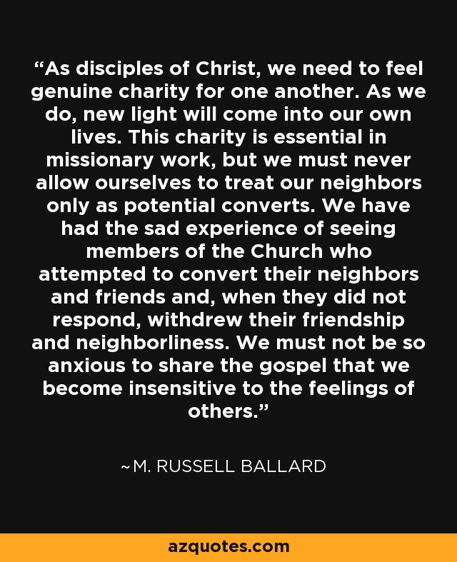 As disciples of Christ, we need to feel genuine charity for one another. As we do, new light will come into our own lives. This charity is essential in missionary work, but we must never allow ourselves to treat our neighbors only as potential converts. We have had the sad experience of seeing members of the Church who attempted to convert their neighbors and friends and, when they did not respond, withdrew their friendship and neighborliness. We must not be so anxious to share the gospel that we become insensitive to the feelings of others. - M. Russell Ballard