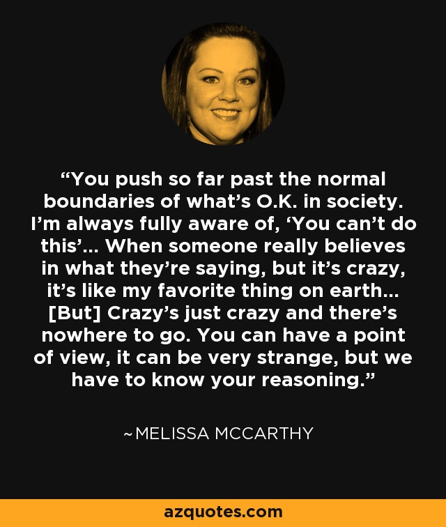 You push so far past the normal boundaries of what’s O.K. in society. I’m always fully aware of, ‘You can’t do this’… When someone really believes in what they’re saying, but it’s crazy, it’s like my favorite thing on earth… [But] Crazy’s just crazy and there’s nowhere to go. You can have a point of view, it can be very strange, but we have to know your reasoning. - Melissa McCarthy