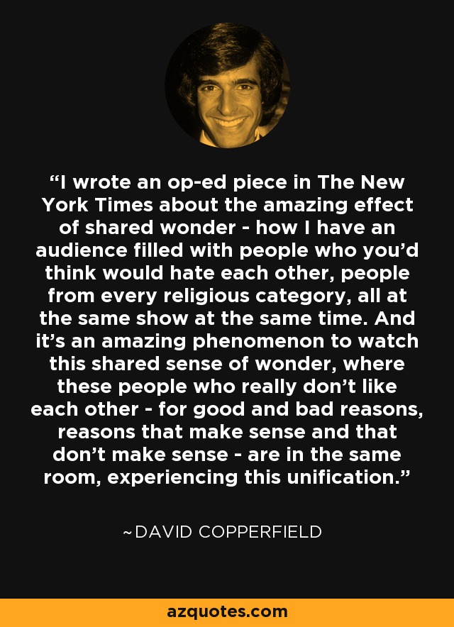 I wrote an op-ed piece in The New York Times about the amazing effect of shared wonder - how I have an audience filled with people who you'd think would hate each other, people from every religious category, all at the same show at the same time. And it's an amazing phenomenon to watch this shared sense of wonder, where these people who really don't like each other - for good and bad reasons, reasons that make sense and that don't make sense - are in the same room, experiencing this unification. - David Copperfield