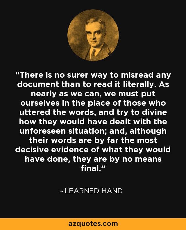 There is no surer way to misread any document than to read it literally. As nearly as we can, we must put ourselves in the place of those who uttered the words, and try to divine how they would have dealt with the unforeseen situation; and, although their words are by far the most decisive evidence of what they would have done, they are by no means final. - Learned Hand