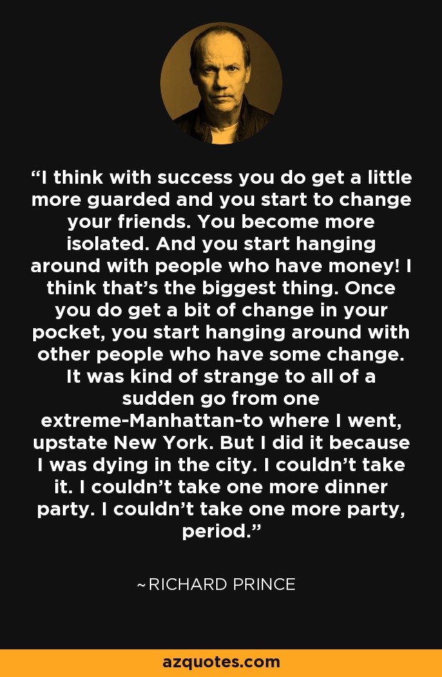 I think with success you do get a little more guarded and you start to change your friends. You become more isolated. And you start hanging around with people who have money! I think that's the biggest thing. Once you do get a bit of change in your pocket, you start hanging around with other people who have some change. It was kind of strange to all of a sudden go from one extreme-Manhattan-to where I went, upstate New York. But I did it because I was dying in the city. I couldn't take it. I couldn't take one more dinner party. I couldn't take one more party, period. - Richard Prince