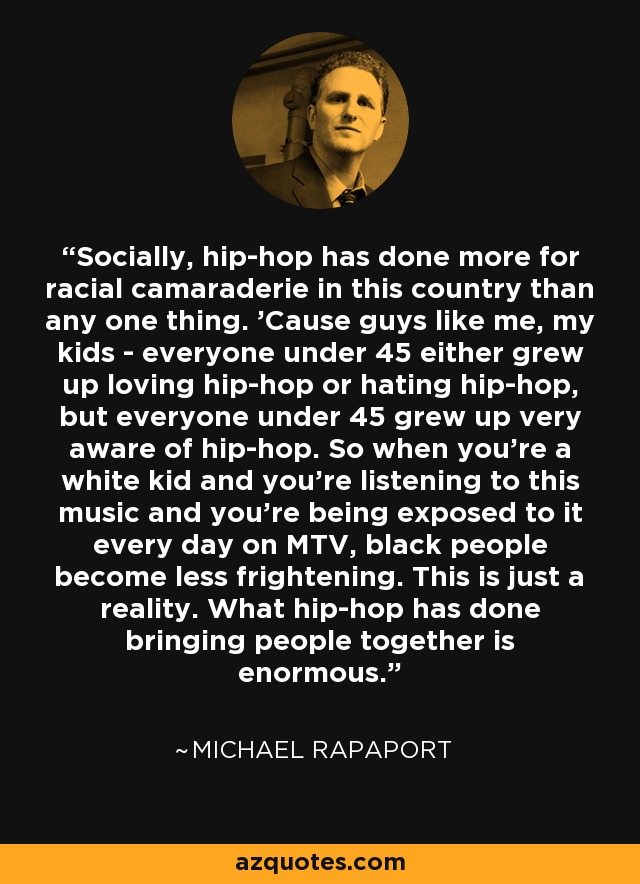 Socially, hip-hop has done more for racial camaraderie in this country than any one thing. 'Cause guys like me, my kids - everyone under 45 either grew up loving hip-hop or hating hip-hop, but everyone under 45 grew up very aware of hip-hop. So when you're a white kid and you're listening to this music and you're being exposed to it every day on MTV, black people become less frightening. This is just a reality. What hip-hop has done bringing people together is enormous. - Michael Rapaport