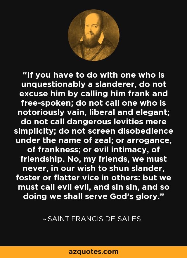 If you have to do with one who is unquestionably a slanderer, do not excuse him by calling him frank and free-spoken; do not call one who is notoriously vain, liberal and elegant; do not call dangerous levities mere simplicity; do not screen disobedience under the name of zeal; or arrogance, of frankness; or evil intimacy, of friendship. No, my friends, we must never, in our wish to shun slander, foster or flatter vice in others: but we must call evil evil, and sin sin, and so doing we shall serve God's glory. - Saint Francis de Sales