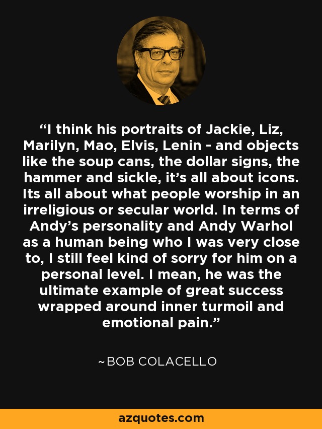 I think his portraits of Jackie, Liz, Marilyn, Mao, Elvis, Lenin - and objects like the soup cans, the dollar signs, the hammer and sickle, it's all about icons. Its all about what people worship in an irreligious or secular world. In terms of Andy's personality and Andy Warhol as a human being who I was very close to, I still feel kind of sorry for him on a personal level. I mean, he was the ultimate example of great success wrapped around inner turmoil and emotional pain. - Bob Colacello