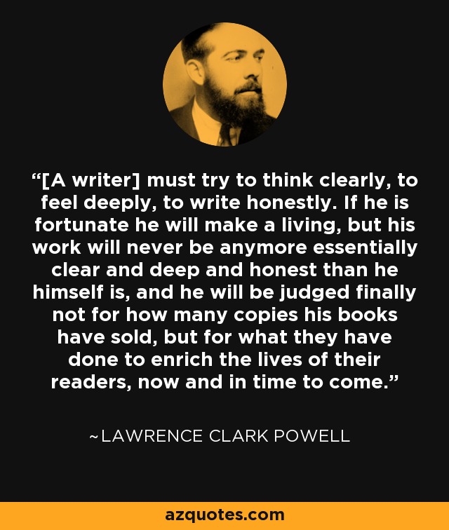 [A writer] must try to think clearly, to feel deeply, to write honestly. If he is fortunate he will make a living, but his work will never be anymore essentially clear and deep and honest than he himself is, and he will be judged finally not for how many copies his books have sold, but for what they have done to enrich the lives of their readers, now and in time to come. - Lawrence Clark Powell