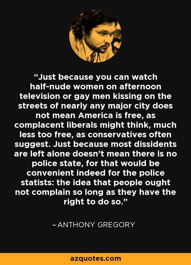 Just because you can watch half-nude women on afternoon television or gay men kissing on the streets of nearly any major city does not mean America is free, as complacent liberals might think, much less too free, as conservatives often suggest. Just because most dissidents are left alone doesn't mean there is no police state, for that would be convenient indeed for the police statists: the idea that people ought not complain so long as they have the right to do so. - Anthony Gregory