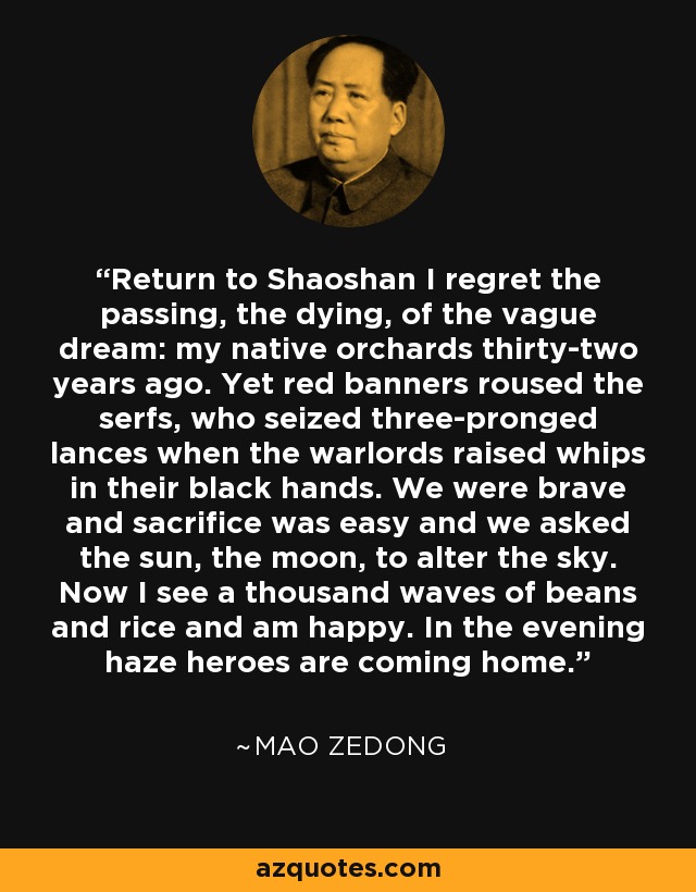 Return to Shaoshan I regret the passing, the dying, of the vague dream: my native orchards thirty-two years ago. Yet red banners roused the serfs, who seized three-pronged lances when the warlords raised whips in their black hands. We were brave and sacrifice was easy and we asked the sun, the moon, to alter the sky. Now I see a thousand waves of beans and rice and am happy. In the evening haze heroes are coming home. - Mao Zedong