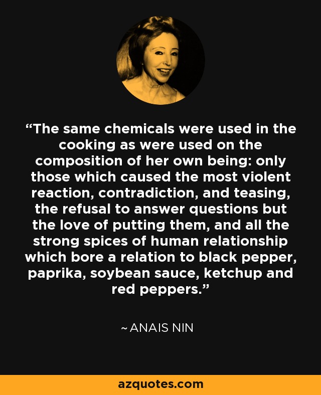 The same chemicals were used in the cooking as were used on the composition of her own being: only those which caused the most violent reaction, contradiction, and teasing, the refusal to answer questions but the love of putting them, and all the strong spices of human relationship which bore a relation to black pepper, paprika, soybean sauce, ketchup and red peppers. - Anais Nin