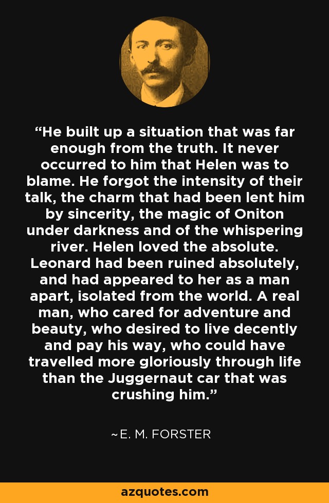 He built up a situation that was far enough from the truth. It never occurred to him that Helen was to blame. He forgot the intensity of their talk, the charm that had been lent him by sincerity, the magic of Oniton under darkness and of the whispering river. Helen loved the absolute. Leonard had been ruined absolutely, and had appeared to her as a man apart, isolated from the world. A real man, who cared for adventure and beauty, who desired to live decently and pay his way, who could have travelled more gloriously through life than the Juggernaut car that was crushing him. - E. M. Forster