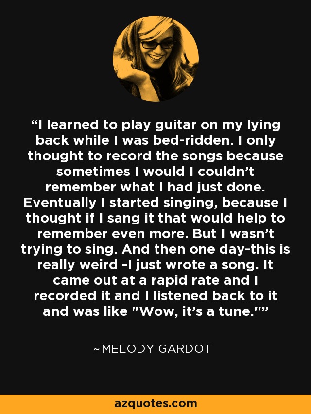 I learned to play guitar on my lying back while I was bed-ridden. I only thought to record the songs because sometimes I would I couldn't remember what I had just done. Eventually I started singing, because I thought if I sang it that would help to remember even more. But I wasn't trying to sing. And then one day-this is really weird -I just wrote a song. It came out at a rapid rate and I recorded it and I listened back to it and was like 