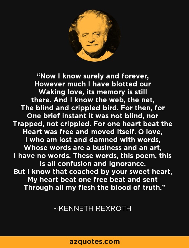 Now I know surely and forever, However much I have blotted our Waking love, its memory is still there. And I know the web, the net, The blind and crippled bird. For then, for One brief instant it was not blind, nor Trapped, not crippled. For one heart beat the Heart was free and moved itself. O love, I who am lost and damned with words, Whose words are a business and an art, I have no words. These words, this poem, this Is all confusion and ignorance. But I know that coached by your sweet heart, My heart beat one free beat and sent Through all my flesh the blood of truth. - Kenneth Rexroth