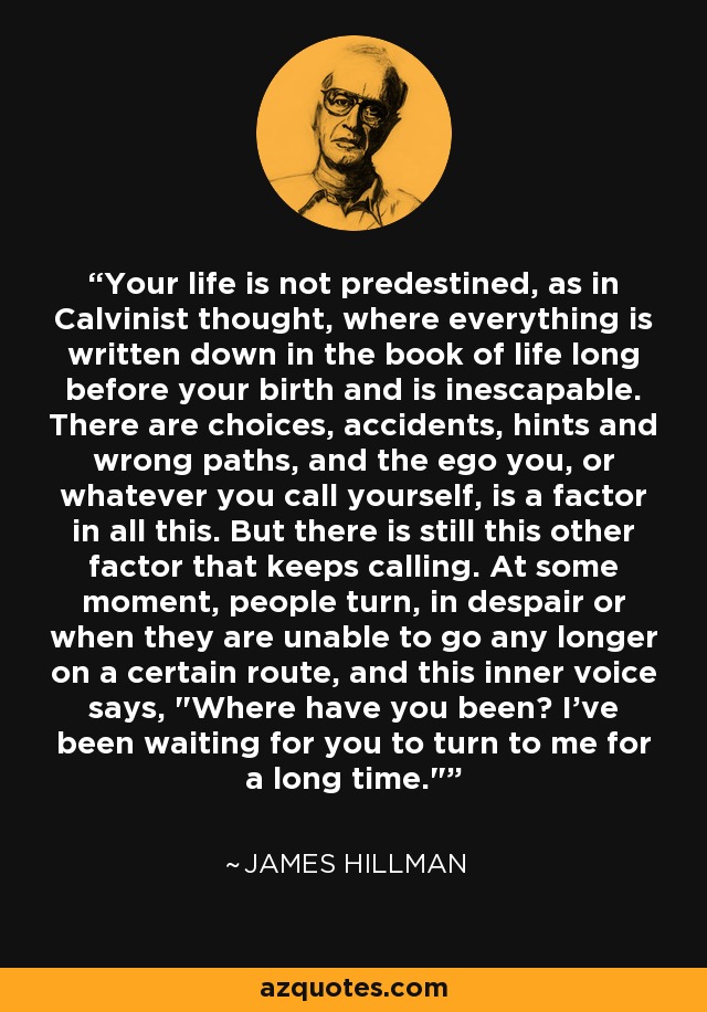 Your life is not predestined, as in Calvinist thought, where everything is written down in the book of life long before your birth and is inescapable. There are choices, accidents, hints and wrong paths, and the ego you, or whatever you call yourself, is a factor in all this. But there is still this other factor that keeps calling. At some moment, people turn, in despair or when they are unable to go any longer on a certain route, and this inner voice says, 