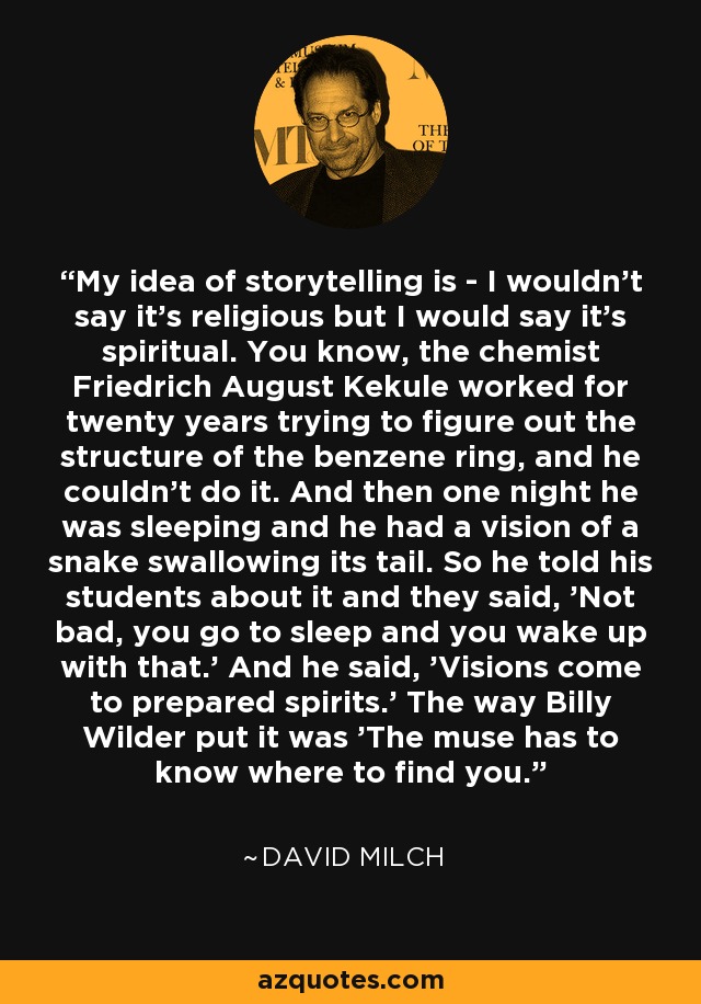 My idea of storytelling is - I wouldn't say it's religious but I would say it's spiritual. You know, the chemist Friedrich August Kekule worked for twenty years trying to figure out the structure of the benzene ring, and he couldn't do it. And then one night he was sleeping and he had a vision of a snake swallowing its tail. So he told his students about it and they said, 'Not bad, you go to sleep and you wake up with that.' And he said, 'Visions come to prepared spirits.' The way Billy Wilder put it was 'The muse has to know where to find you.' - David Milch
