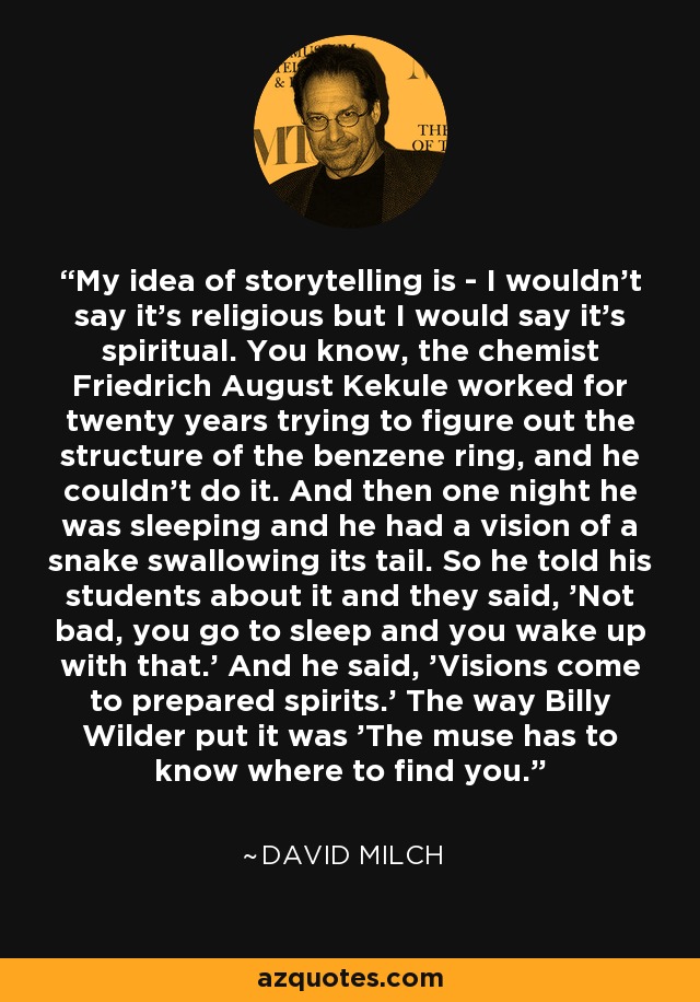 My idea of storytelling is - I wouldn't say it's religious but I would say it's spiritual. You know, the chemist Friedrich August Kekule worked for twenty years trying to figure out the structure of the benzene ring, and he couldn't do it. And then one night he was sleeping and he had a vision of a snake swallowing its tail. So he told his students about it and they said, 'Not bad, you go to sleep and you wake up with that.' And he said, 'Visions come to prepared spirits.' The way Billy Wilder put it was 'The muse has to know where to find you.' - David Milch