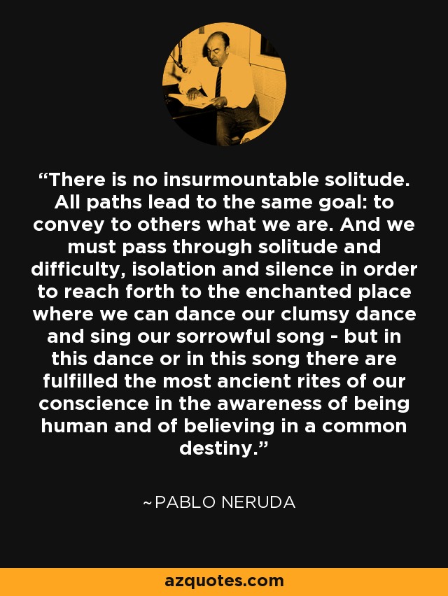 There is no insurmountable solitude. All paths lead to the same goal: to convey to others what we are. And we must pass through solitude and difficulty, isolation and silence in order to reach forth to the enchanted place where we can dance our clumsy dance and sing our sorrowful song - but in this dance or in this song there are fulfilled the most ancient rites of our conscience in the awareness of being human and of believing in a common destiny. - Pablo Neruda