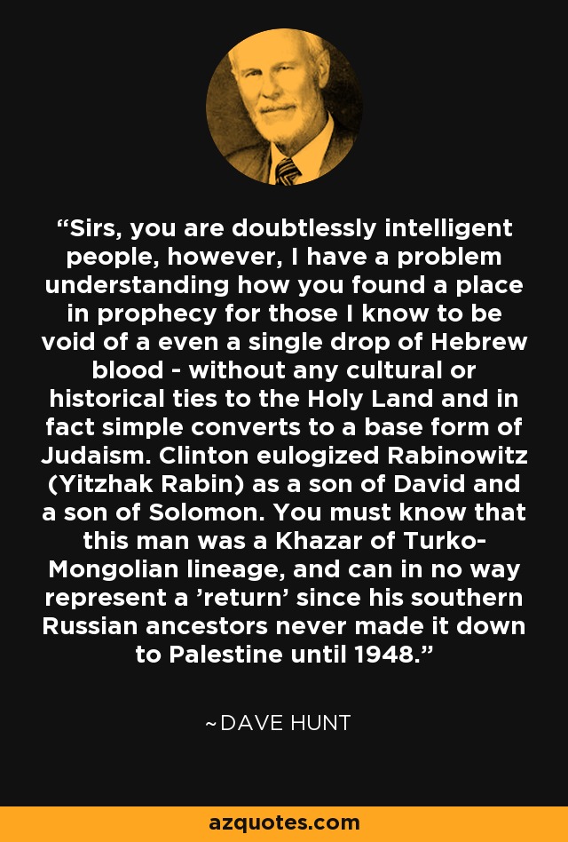 Sirs, you are doubtlessly intelligent people, however, I have a problem understanding how you found a place in prophecy for those I know to be void of a even a single drop of Hebrew blood - without any cultural or historical ties to the Holy Land and in fact simple converts to a base form of Judaism. Clinton eulogized Rabinowitz (Yitzhak Rabin) as a son of David and a son of Solomon. You must know that this man was a Khazar of Turko- Mongolian lineage, and can in no way represent a 'return' since his southern Russian ancestors never made it down to Palestine until 1948. - Dave Hunt