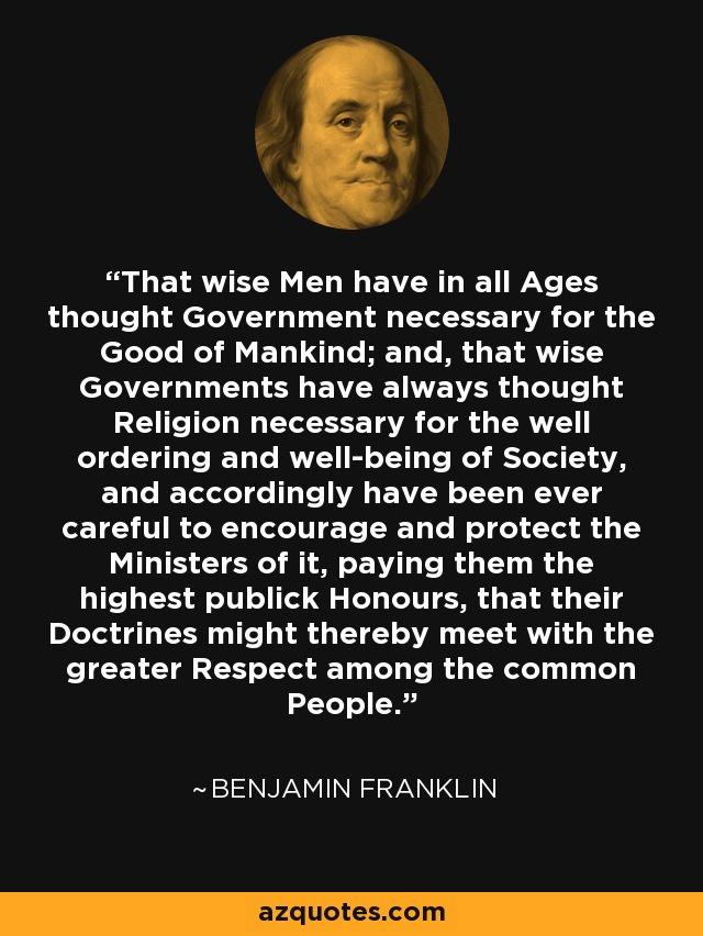 That wise Men have in all Ages thought Government necessary for the Good of Mankind; and, that wise Governments have always thought Religion necessary for the well ordering and well-being of Society, and accordingly have been ever careful to encourage and protect the Ministers of it, paying them the highest publick Honours, that their Doctrines might thereby meet with the greater Respect among the common People. - Benjamin Franklin