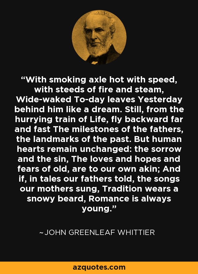 With smoking axle hot with speed, with steeds of fire and steam, Wide-waked To-day leaves Yesterday behind him like a dream. Still, from the hurrying train of Life, fly backward far and fast The milestones of the fathers, the landmarks of the past. But human hearts remain unchanged: the sorrow and the sin, The loves and hopes and fears of old, are to our own akin; And if, in tales our fathers told, the songs our mothers sung, Tradition wears a snowy beard, Romance is always young. - John Greenleaf Whittier